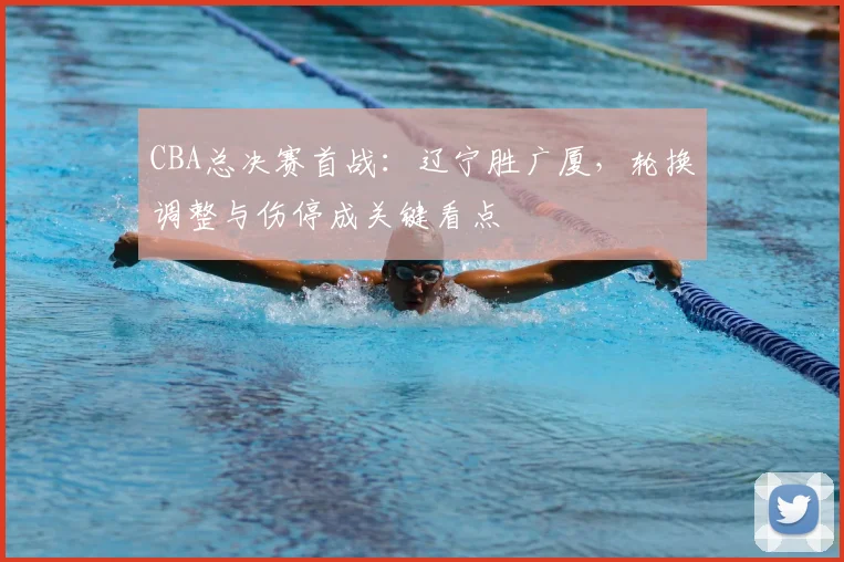 CBA总决赛首战：辽宁胜广厦，轮换调整与伤停成关键看点