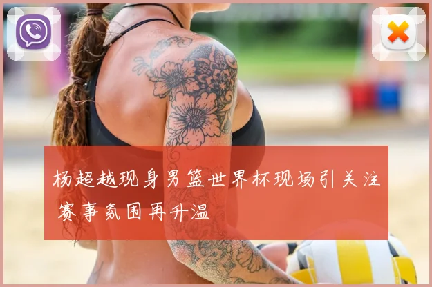 杨超越现身男篮世界杯现场引关注 赛事氛围再升温