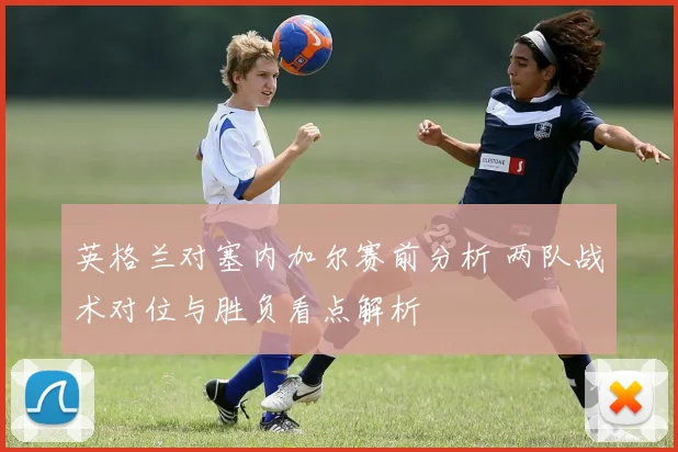 英格兰对塞内加尔赛前分析 两队战术对位与胜负看点解析