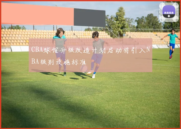 CBA球馆升级改造计划启动将引入NBA级别设施标准