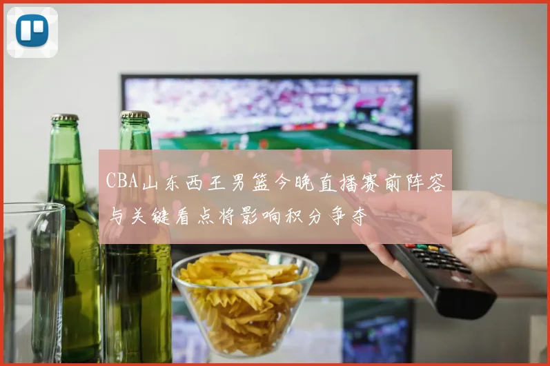 CBA山东西王男篮今晚直播赛前阵容与关键看点将影响积分争夺