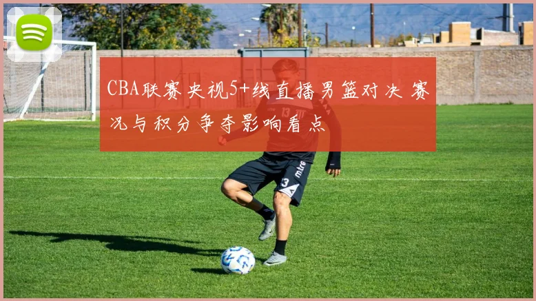 CBA联赛央视5+线直播男篮对决 赛况与积分争夺影响看点