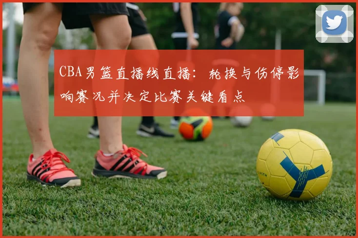 CBA男篮直播线直播：轮换与伤停影响赛况并决定比赛关键看点