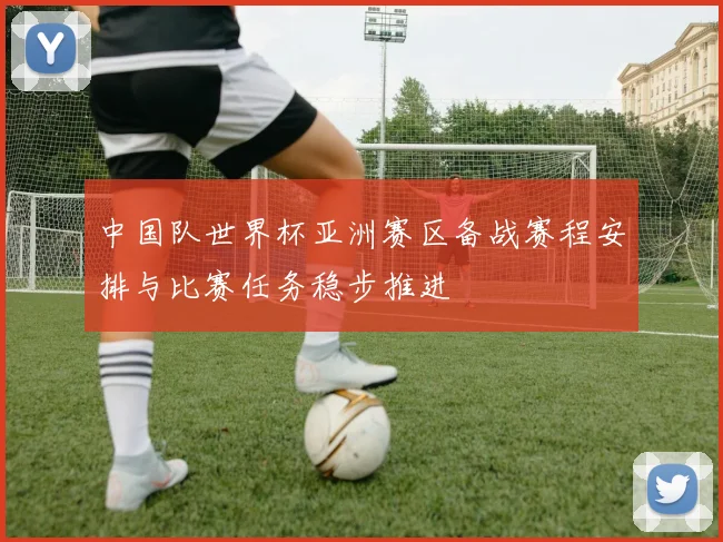 中国队世界杯亚洲赛区备战赛程安排与比赛任务稳步推进