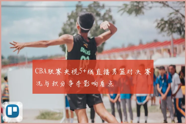 CBA联赛央视5+线直播男篮对决 赛况与积分争夺影响看点