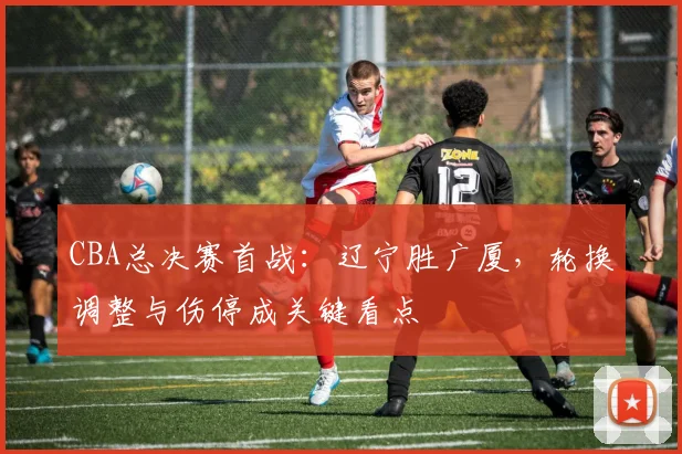 CBA总决赛首战：辽宁胜广厦，轮换调整与伤停成关键看点