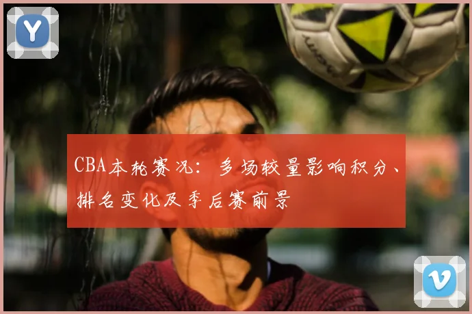 CBA本轮赛况：多场较量影响积分、排名变化及季后赛前景