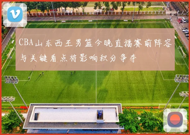 CBA山东西王男篮今晚直播赛前阵容与关键看点将影响积分争夺