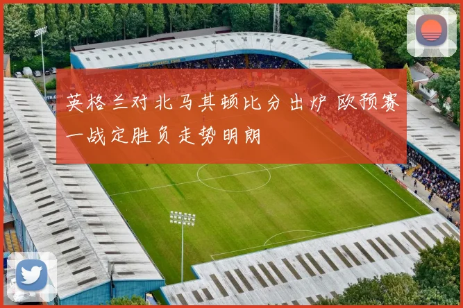 英格兰对北马其顿比分出炉 欧预赛一战定胜负走势明朗