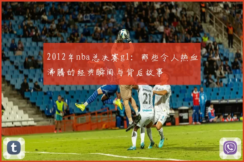 2012年nba总决赛g1:那些令人热血沸腾的经典瞬间与背后故事