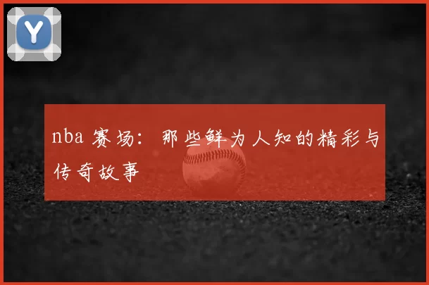 nba 赛场：那些鲜为人知的精彩与传奇故事