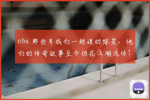 nba 那些年我们一起追的球星,他们的传奇故事至今仍在江湖流传!