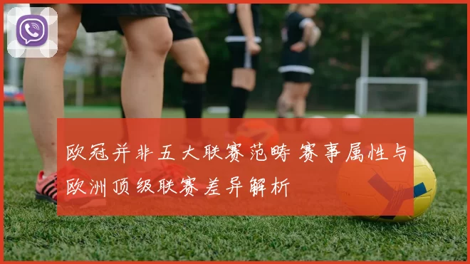 欧冠并非五大联赛范畴 赛事属性与欧洲顶级联赛差异解析