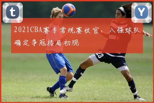 2021CBA赛季常规赛收官，八强球队确定争冠格局初现