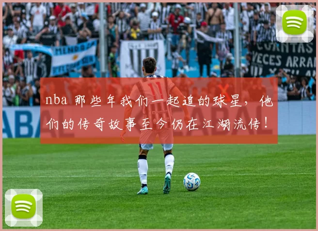 nba 那些年我们一起追的球星，他们的传奇故事至今仍在江湖流传！