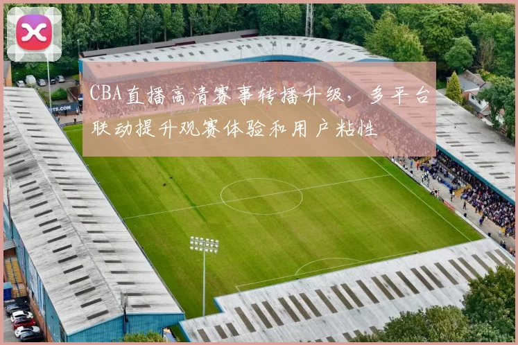 CBA直播高清赛事转播升级，多平台联动提升观赛体验和用户粘性