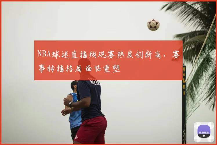 NBA球迷直播线观赛热度创新高,赛事转播格局面临重塑