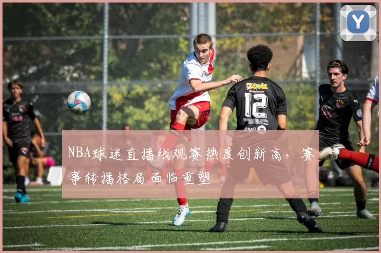 NBA球迷直播线观赛热度创新高，赛事转播格局面临重塑