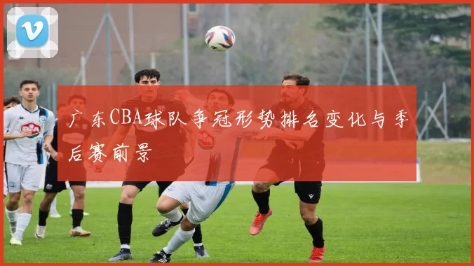 广东CBA球队争冠形势排名变化与季后赛前景