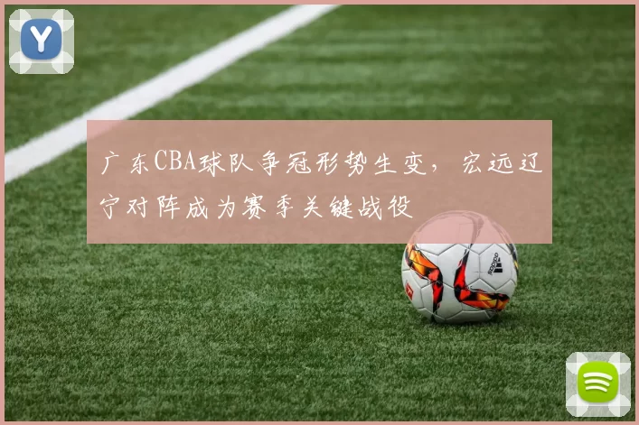 广东CBA球队争冠形势生变，宏远辽宁对阵成为赛季关键战役