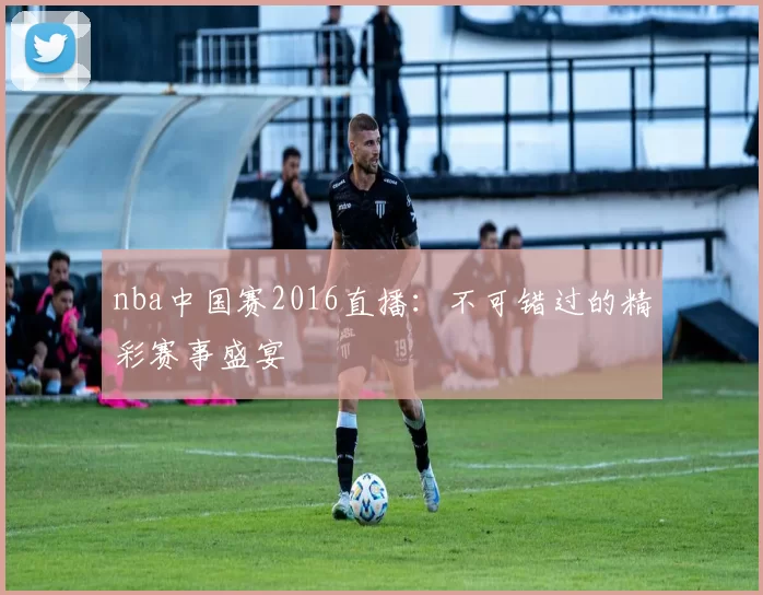 nba中国赛2016直播:不可错过的精彩赛事盛宴