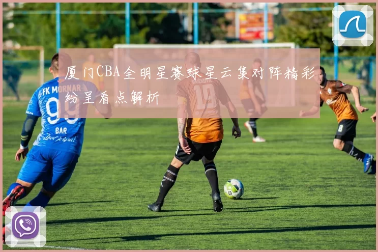 厦门CBA全明星赛球星云集对阵精彩纷呈看点解析