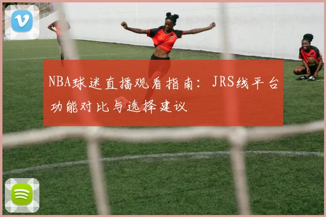NBA球迷直播观看指南：JRS线平台功能对比与选择建议