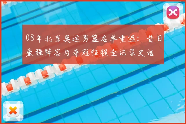 08年北京奥运男篮名单重温：昔日豪强阵容与夺冠征程全记录史话