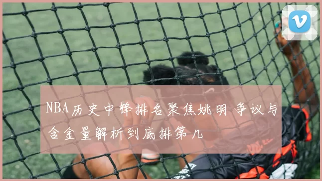 NBA历史中锋排名聚焦姚明 争议与含金量解析到底排第几
