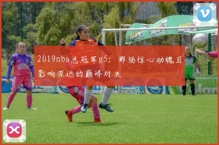 2019nba总冠军g5：那场惊心动魄且影响深远的巅峰对决