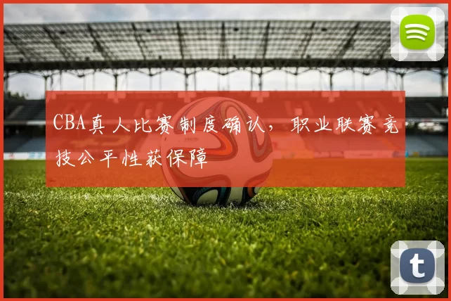 CBA真人比赛制度确认，职业联赛竞技公平性获保障
