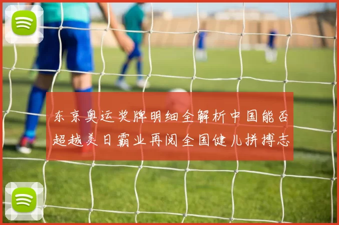 东京奥运奖牌明细全解析中国能否超越美日霸业再阅全国健儿拼搏志