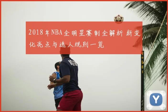 2018年NBA全明星赛制全解析 新变化亮点与选人规则一览