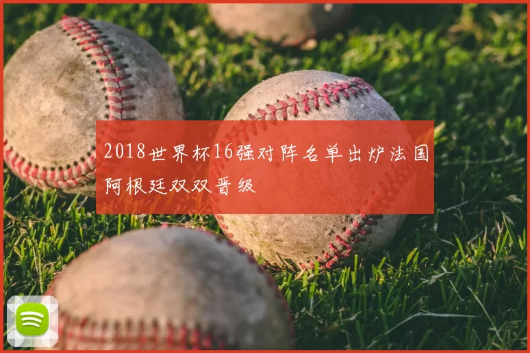 2018世界杯16强对阵名单出炉法国阿根廷双双晋级