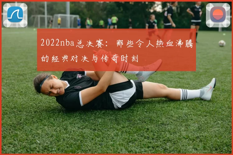 2022nba总决赛：那些令人热血沸腾的经典对决与传奇时刻