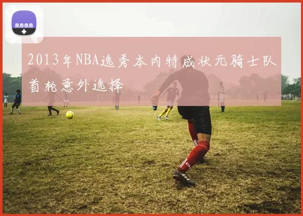 2013年NBA选秀本内特成状元骑士队首轮意外选择
