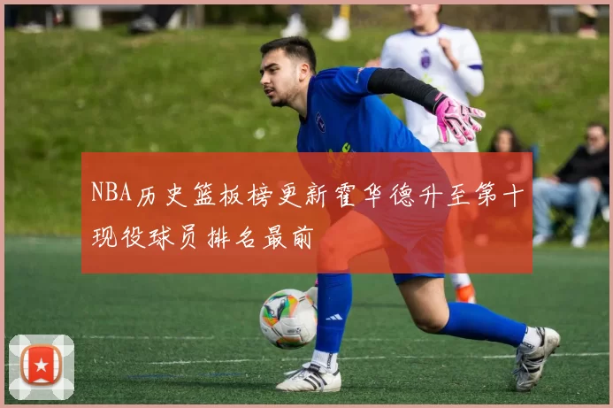 NBA历史篮板榜更新霍华德升至第十现役球员排名最前