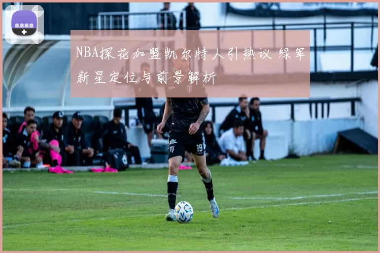 NBA探花加盟凯尔特人引热议 绿军新星定位与前景解析