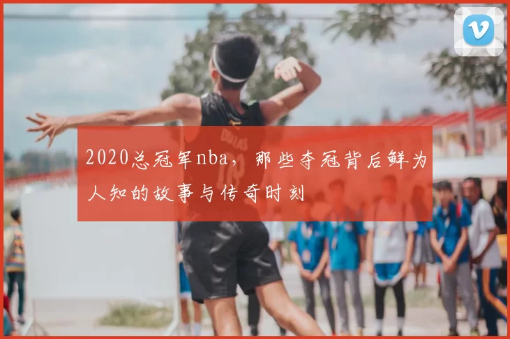 2020总冠军nba，那些夺冠背后鲜为人知的故事与传奇时刻