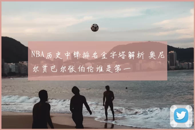 NBA历史中锋排名金字塔解析 奥尼尔贾巴尔张伯伦谁是第一