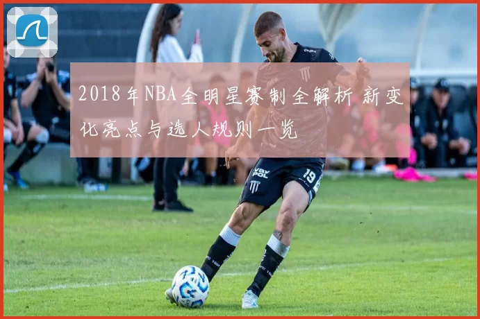 2018年NBA全明星赛制全解析 新变化亮点与选人规则一览