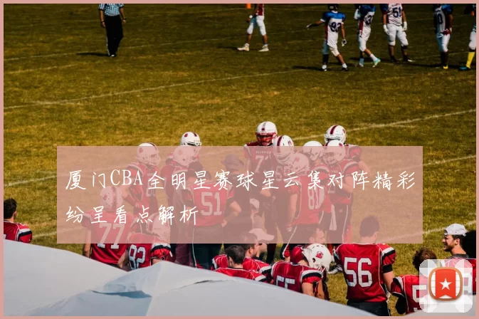 厦门CBA全明星赛球星云集对阵精彩纷呈看点解析