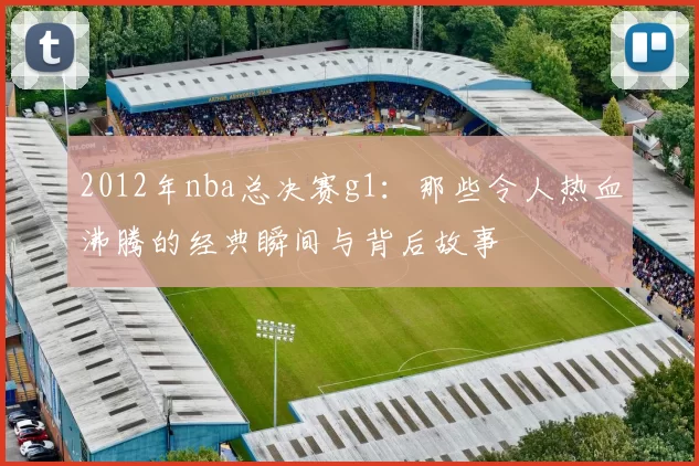 2012年nba总决赛g1：那些令人热血沸腾的经典瞬间与背后故事
