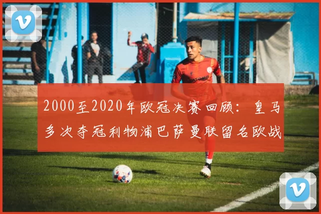 2000至2020年欧冠决赛回顾:皇马多次夺冠利物浦巴萨曼联留名欧战史