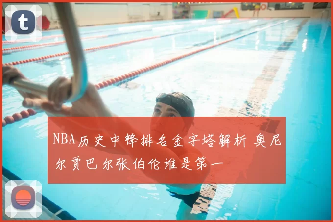 NBA历史中锋排名金字塔解析 奥尼尔贾巴尔张伯伦谁是第一