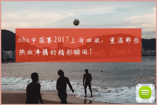 nba中国赛2017上海回放，重温那些热血沸腾的精彩瞬间！