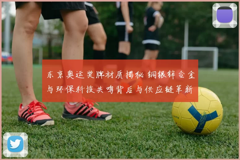 东京奥运奖牌材质揭秘 铜银锌合金与环保科技共鸣背后与供应链革新